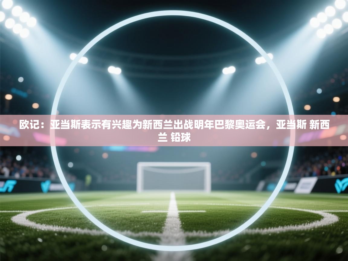 欧记:亚当斯表示有兴趣为新西兰出战明年巴黎奥运会,亚当斯 新西兰 铅球